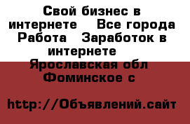 Свой бизнес в интернете. - Все города Работа » Заработок в интернете   . Ярославская обл.,Фоминское с.